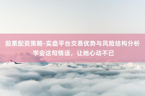 股票配资策略-实盘平台交易优势与风险结构分析 学会这句情话，让她心动不已