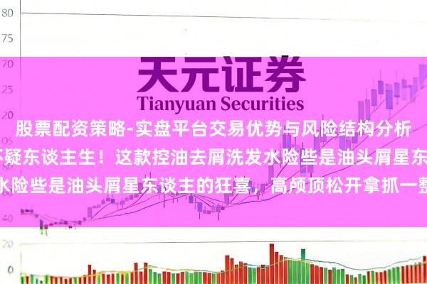 股票配资策略-实盘平台交易优势与风险结构分析 头发蓬松到让东谈主怀疑东谈主生！这款控油去屑洗发水险些是油头屑星东谈主的狂喜，高颅顶松开拿抓一整天不塌