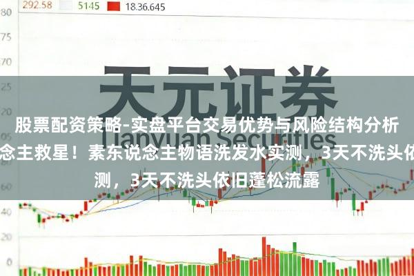 股票配资策略-实盘平台交易优势与风险结构分析 油头星东说念主救星！素东说念主物语洗发水实测，3天不洗头依旧蓬松流露