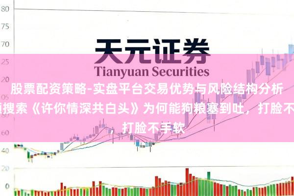 股票配资策略-实盘平台交易优势与风险结构分析 高频搜索《许你情深共白头》为何能狗粮塞到吐，打脸不手软