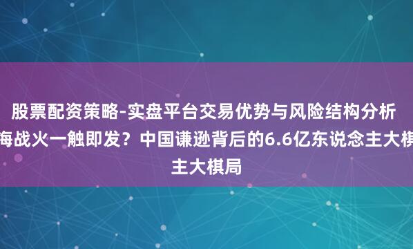 股票配资策略-实盘平台交易优势与风险结构分析 南海战火一触即发？中国谦逊背后的6.6亿东说念主大棋局