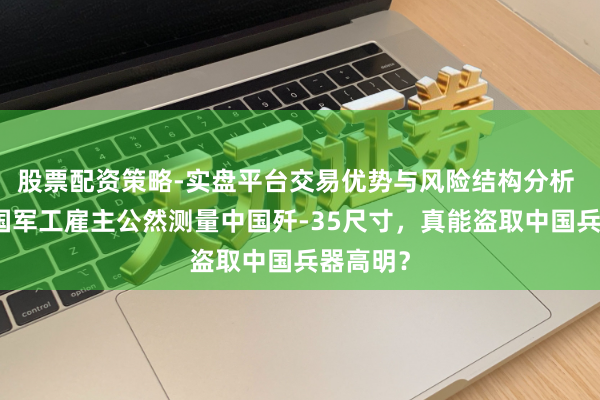 股票配资策略-实盘平台交易优势与风险结构分析 好意思国军工雇主公然测量中国歼-35尺寸，真能盗取中国兵器高明？
