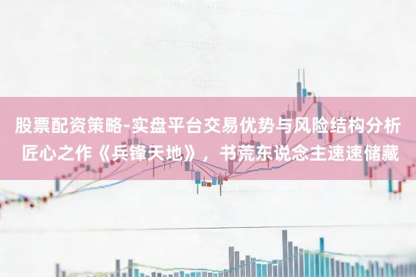 股票配资策略-实盘平台交易优势与风险结构分析 匠心之作《兵锋天地》，书荒东说念主速速储藏