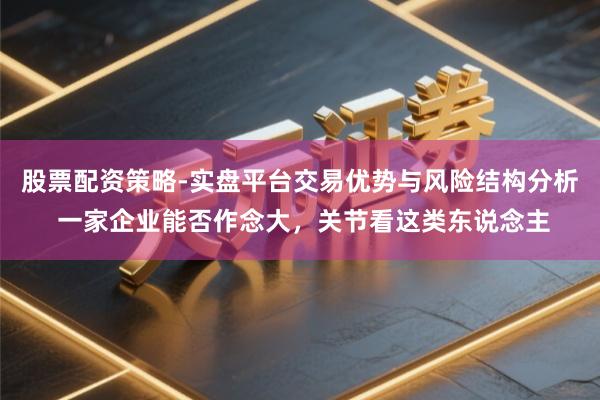 股票配资策略-实盘平台交易优势与风险结构分析 一家企业能否作念大，关节看这类东说念主