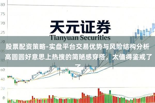 股票配资策略-实盘平台交易优势与风险结构分析 高圆圆好意思上热搜的简陋感穿搭，太值得鉴戒了