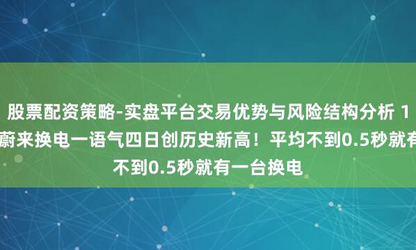 股票配资策略-实盘平台交易优势与风险结构分析 175976次 蔚来换电一语气四日创历史新高！平均不到0.5秒就有一台换电