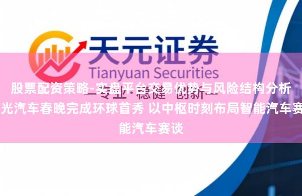 股票配资策略-实盘平台交易优势与风险结构分析 星光汽车春晚完成环球首秀 以中枢时刻布局智能汽车赛谈