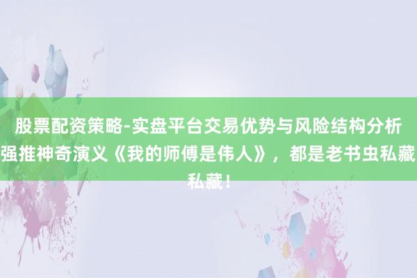 股票配资策略-实盘平台交易优势与风险结构分析 强推神奇演义《我的师傅是伟人》，都是老书虫私藏！