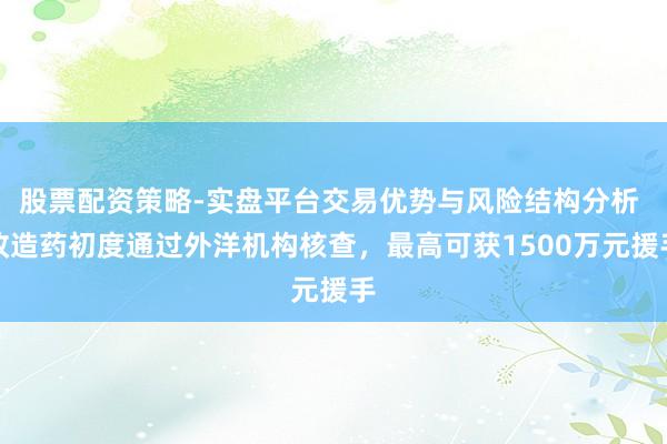 股票配资策略-实盘平台交易优势与风险结构分析 改造药初度通过外洋机构核查，最高可获1500万元援手