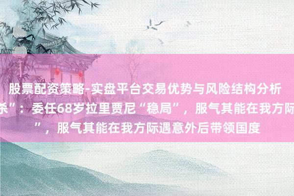 股票配资策略-实盘平台交易优势与风险结构分析 哈梅内伊“交接暗杀”：委任68岁拉里贾尼“稳局”，服气其能在我方际遇意外后带领国度