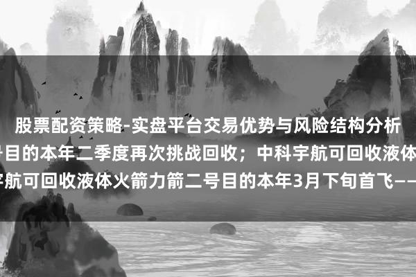 股票配资策略-实盘平台交易优势与风险结构分析 叠加使用火箭朱雀三号目的本年二季度再次挑战回收；中科宇航可回收液体火箭力箭二号目的本年3月下旬首飞——《投资早参》