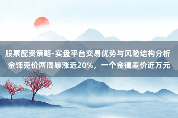 股票配资策略-实盘平台交易优势与风险结构分析 金饰克价两周暴涨近20%,一个金镯差价近万元