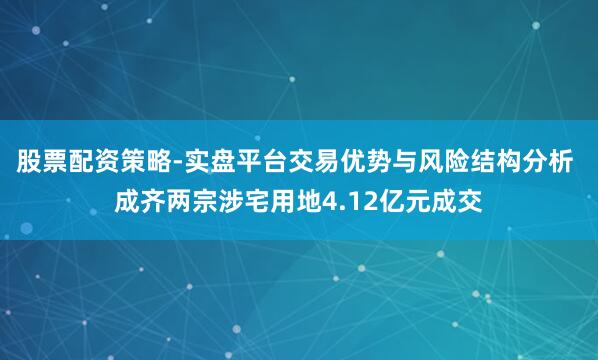 股票配资策略-实盘平台交易优势与风险结构分析 成齐两宗涉宅用地4.12亿元成交