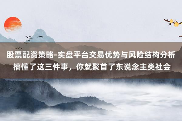 股票配资策略-实盘平台交易优势与风险结构分析 搞懂了这三件事,你就聚首了东说念主类社会