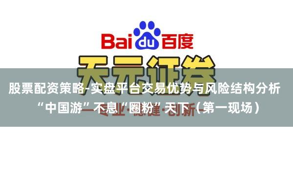 股票配资策略-实盘平台交易优势与风险结构分析 “中国游”不息“圈粉”天下（第一现场）