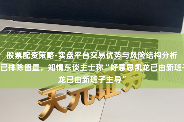 股票配资策略-实盘平台交易优势与风险结构分析 车建兴已排除留置，知情东谈主士称“好意思凯龙已由新班子主导”
