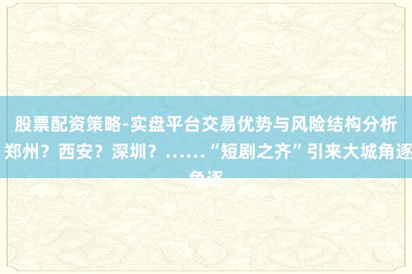 股票配资策略-实盘平台交易优势与风险结构分析 郑州？西安？深圳？……“短剧之齐”引来大城角逐