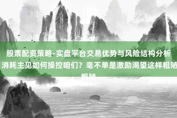 股票配资策略-实盘平台交易优势与风险结构分析 消耗主见如何操控咱们？毫不单是激励渴望这样粗陋
