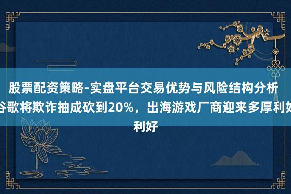 股票配资策略-实盘平台交易优势与风险结构分析 谷歌将欺诈抽成砍到20%，出海游戏厂商迎来多厚利好