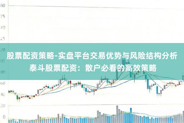 股票配资策略-实盘平台交易优势与风险结构分析 泰斗股票配资：散户必看的高效策略