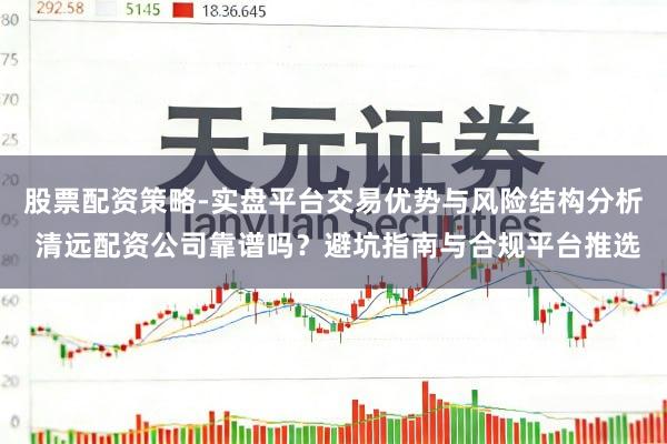 股票配资策略-实盘平台交易优势与风险结构分析 清远配资公司靠谱吗？避坑指南与合规平台推选