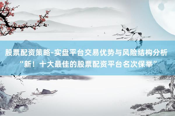 股票配资策略-实盘平台交易优势与风险结构分析 “新！十大最佳的股票配资平台名次保举”