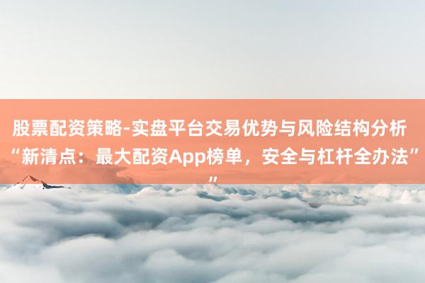 股票配资策略-实盘平台交易优势与风险结构分析 “新清点：最大配资App榜单，安全与杠杆全办法”