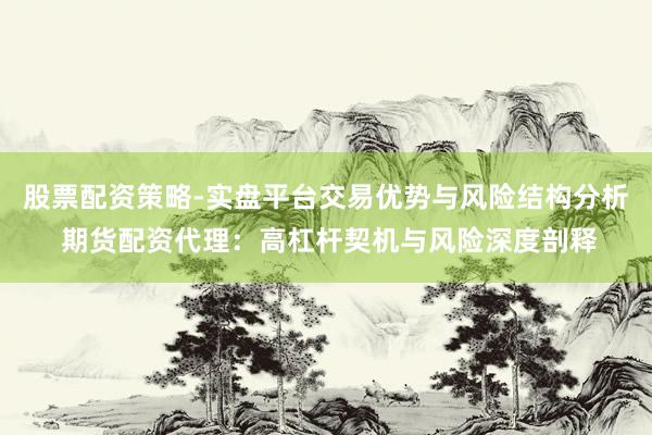 股票配资策略-实盘平台交易优势与风险结构分析 期货配资代理：高杠杆契机与风险深度剖释