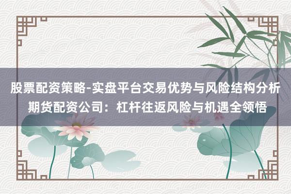 股票配资策略-实盘平台交易优势与风险结构分析 期货配资公司：杠杆往返风险与机遇全领悟