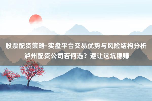 股票配资策略-实盘平台交易优势与风险结构分析 泸州配资公司若何选?避让这坑稳赚