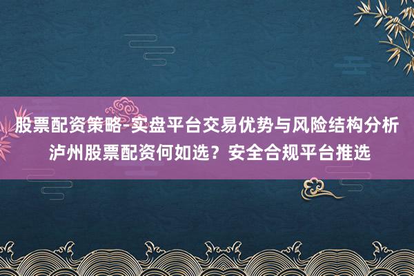 股票配资策略-实盘平台交易优势与风险结构分析 泸州股票配资何如选？安全合规平台推选