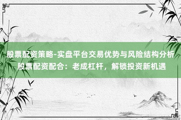 股票配资策略-实盘平台交易优势与风险结构分析 股票配资配合：老成杠杆，解锁投资新机遇