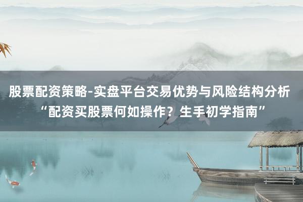 股票配资策略-实盘平台交易优势与风险结构分析 “配资买股票何如操作？生手初学指南”