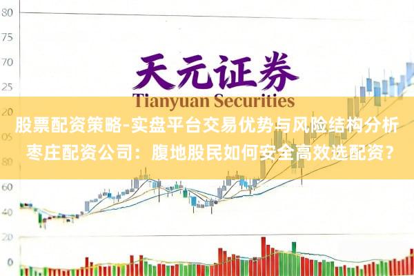 股票配资策略-实盘平台交易优势与风险结构分析 枣庄配资公司：腹地股民如何安全高效选配资？
