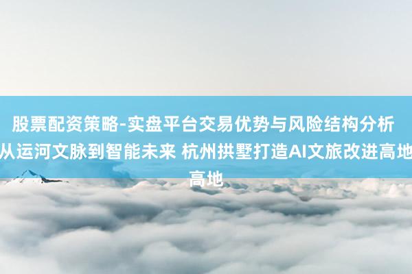 股票配资策略-实盘平台交易优势与风险结构分析 从运河文脉到智能未来 杭州拱墅打造AI文旅改进高地