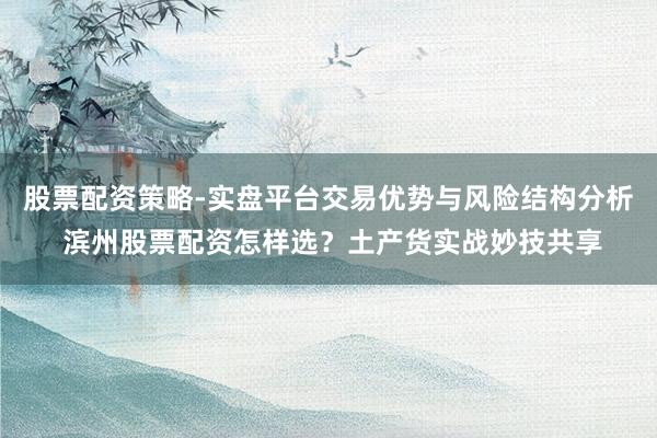 股票配资策略-实盘平台交易优势与风险结构分析 滨州股票配资怎样选？土产货实战妙技共享
