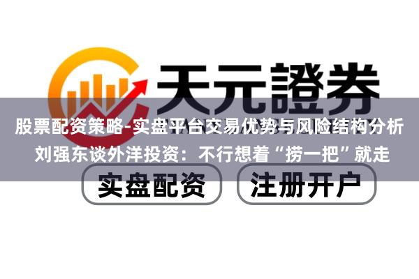 股票配资策略-实盘平台交易优势与风险结构分析 刘强东谈外洋投资：不行想着“捞一把”就走