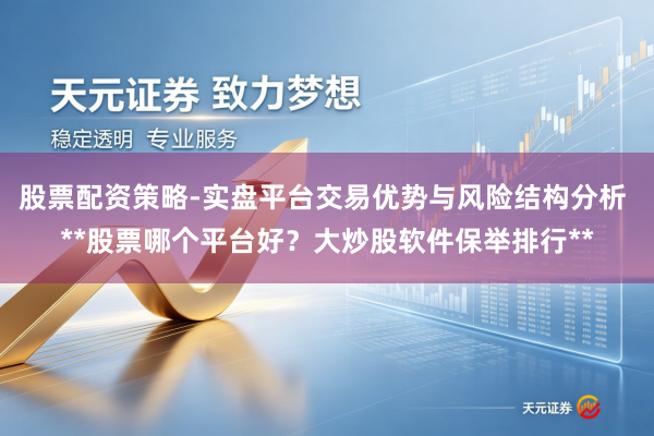 股票配资策略-实盘平台交易优势与风险结构分析 **股票哪个平台好?大炒股软件保举排行**