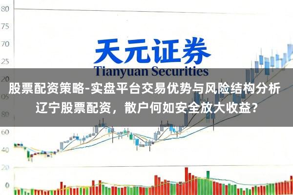股票配资策略-实盘平台交易优势与风险结构分析 辽宁股票配资，散户何如安全放大收益？