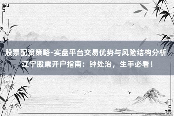 股票配资策略-实盘平台交易优势与风险结构分析 辽宁股票开户指南：钟处治，生手必看！