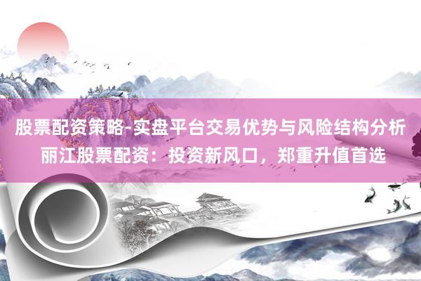 股票配资策略-实盘平台交易优势与风险结构分析 丽江股票配资：投资新风口，郑重升值首选